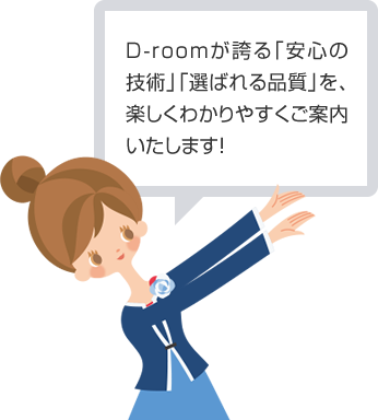 D-roomが誇る「安心の技術」「選ばれる品質」を、楽しくわかりやすくご案内いたします！