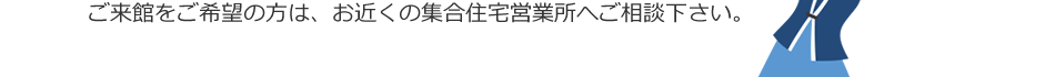 ご来館のご希望は、お近くの集合住宅営業所へご相談下さい。