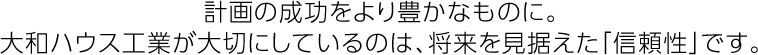 計画の成功をより豊かなものに。大和ハウス工業が大切にしているのは、将来を見据えた「信頼性」です。