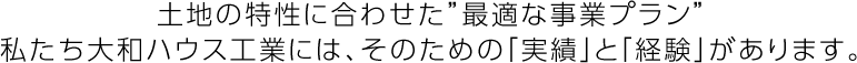 土地の特性に合わせた“最適な事業プラン”私たち大和ハウス工業には、そのための「実績」と「経験」があります。
