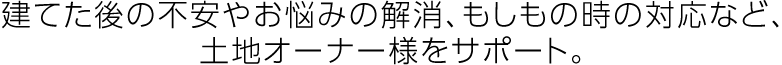 建てた後の不安やお悩みの解消、もしもの時の対応など、土地オーナー様をサポート。