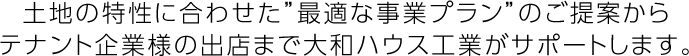 土地の特性に合わせた”最適な事業プラン”のご提案からテナント企業様の出店まで大和ハウス工業がサポートします。