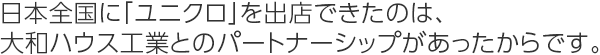 日本全国に「ユニクロ」を出店できたのは、大和ハウス工業とのパートナーシップがあったからです。