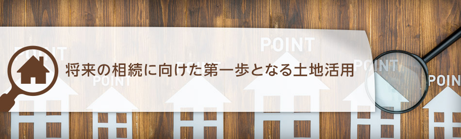 将来の相続に向けた第一歩となる土地活用