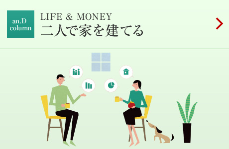 an.D Cloumn：LIFE&MONEY 二人で家を建てる