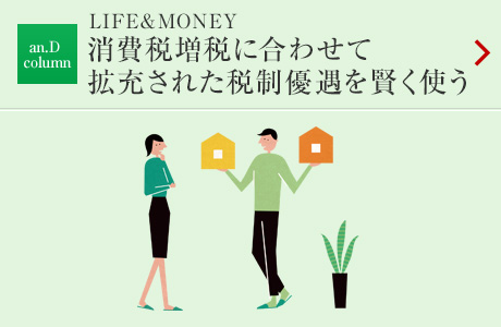 an.D column：LIFE&MONEY 消費税増税に合わせて拡充された税制優遇を賢く使う