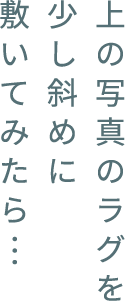 上の写真のラグを少し斜めに敷いてみたら…