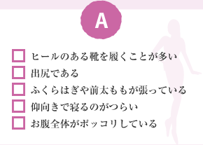 □ ヒールのある靴を履くことが多い　□ 出尻である　□ ふくらはぎや前太ももが張っている　□ 仰向きで寝るのがつらい　□ お腹全体がポッコリしている