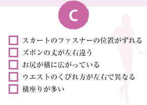 □ スカートのファスナーの位置がずれる　□ ズボンの丈が左右違う　□ お尻が横に広がっている　□ ウエストのくびれ方が左右で異なる　□ 横座りが多い