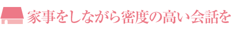 家事をしながら密度の高い会話を