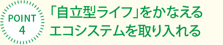 [POINT4]「自立型ライフ」をかなえるエコシステムを取り入れる