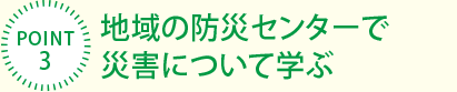 [POINT3]地域の防災センターで災害について学ぶ