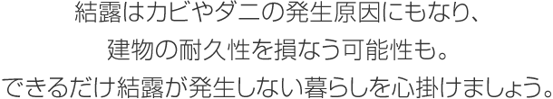 結露はカビやダニの発生原因にもなり、建物の耐久性を損なう可能性も。できるだけ結露が発生しない暮らしを心掛けましょう。