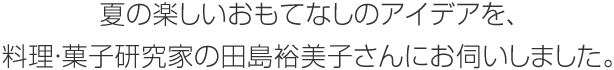 夏の楽しいおもてなしのアイデアを、料理・菓子研究家の田島裕美子さんにお伺いしました。