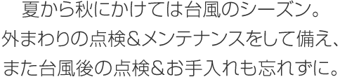 夏から秋にかけては台風のシーズン。外まわりの点検＆メンテナンスをして備え、また台風後の点検＆お手入れも忘れずに。