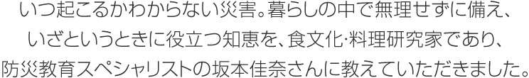 いつ起こるかわからない災害。暮らしの中で無理せずに備え、いざというときに役立つ知恵を、食文化・料理研究家であり、防災教育スペシャリストの坂本佳奈さんに教えていただきました。