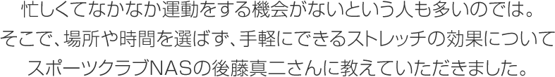 忙しくてなかなか運動をする機会がないという人も多いのでは。そこで、場所や時間を選ばず、手軽にできるストレッチの効果についてスポーツクラブNASの後藤真二さんに教えていただきました。