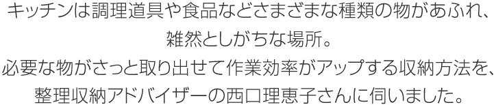 キッチンは調理道具や食品などさまざまな種類の物があふれ、雑然としがちな場所。必要な物がさっと取り出せて作業効率がアップする収納方法を、整理収納アドバイザーの西口理恵子さんに伺いました。