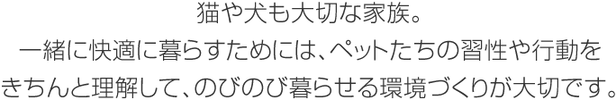 猫や犬も大切な家族。一緒に快適に暮らすためには、ペットたちの習性や行動をきちんと理解して、のびのび暮らせる環境づくりが大切です。