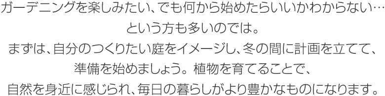 ガーデニングを楽しみたい、でも何から始めたらいいかわからない…という方も多いのでは。まずは、自分のつくりたい庭をイメージし、冬の間に計画を立てて、準備を始めましょう。植物を育てることで、自然を身近に感じられ、毎日の暮らしがより豊かなものになります。