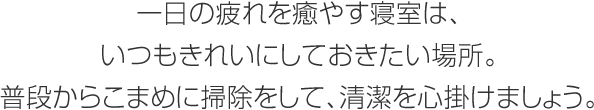 一日の疲れを癒やす寝室は、いつもきれいにしておきたい場所。普段からこまめに掃除をして、清潔を心掛けましょう。