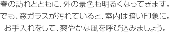 春の訪れとともに、外の景色も明るくなってきます。でも、窓ガラスが汚れていると、室内は暗い印象に。お手入れをして、爽やかな風を呼び込みましょう。