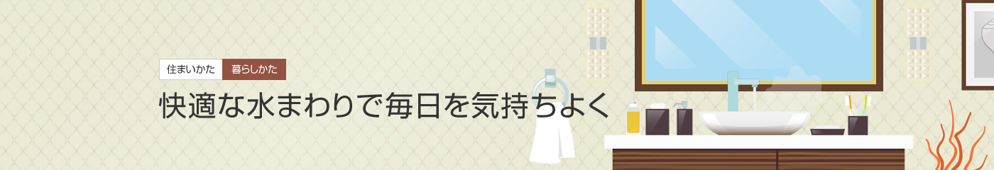 [住まいかた暮らしかた]快適な水まわりで毎日を気持ちよく