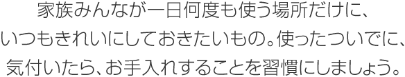 家族みんなが一日何度も使う場所だけに、いつもきれいにしておきたいもの。使ったついでに、気付いたら、お手入れすることを習慣にしましょう。