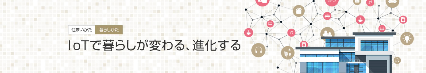 [住まいかた暮らしかた]IoTで暮らしが変わる、進化する