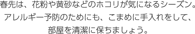 春先は、花粉や黄砂などのホコリが気になるシーズン。アレルギー予防のためにも、こまめに手入れをして、部屋を清潔に保ちましょう。