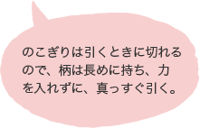 のこぎりは引くときに切れるので、柄は長めに持ち、力を入れずに、真っすぐ引く。