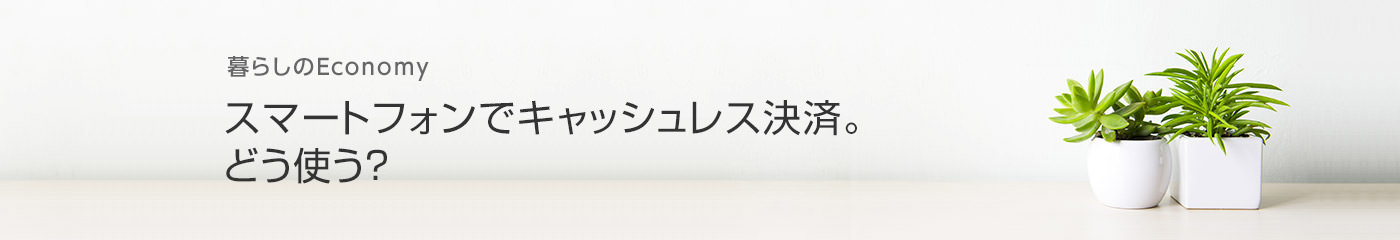 暮らしのEconomy スマートフォンでキャッシュレス決済。どう使う？