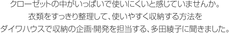 クローゼットの中がいっぱいで使いにくいと感じていませんか。衣類をすっきり整理して、使いやすく収納する方法をダイワハウスで収納の企画・開発を担当する、多田綾子に聞きました。