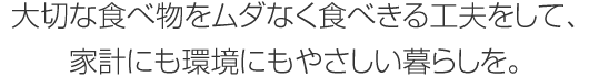 大切な食べ物をムダなく食べきる工夫をして、家計にも環境にもやさしい暮らしを。