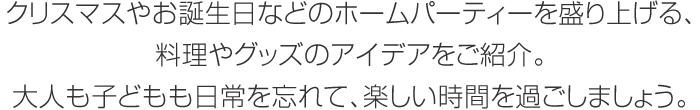 クリスマスやお誕生日などのホームパーティーを盛り上げる、料理やグッズのアイデアをご紹介。大人も子どもも日常を忘れて、楽しい時間を過ごしましょう。