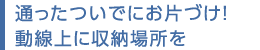 通ったついでにお片づけ！動線上に収納場所を