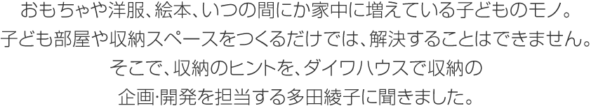 おもちゃや洋服、絵本、いつの間にか家中に増えている子どものモノ。子ども部屋や収納スペースをつくるだけでは、解決することはできません。そこで、収納のヒントを、ダイワハウスで収納の企画・開発を担当する多田綾子に聞きました。