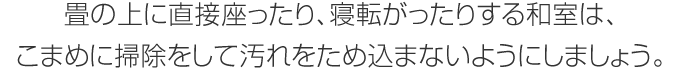 畳の上に直接座ったり、寝転がったりする和室は、こまめに掃除をして汚れをため込まないようにしましょう。