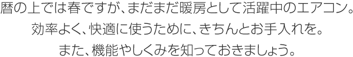 暦の上では春ですが、まだまだ暖房として活躍中のエアコン。効率よく、快適に使うために、きちんとお手入れを。また、機能やしくみを知っておきましょう。