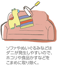 ソファやぬいぐるみなどはダニが発生しやすいので、ホコりや食品かすなどをこまめに取り除く。