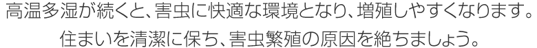 高温多湿が続くと、害虫に快適な環境となり、増殖しやすくなります。住まいを清潔に保ち、害虫繁殖の原因を絶ちましょう。