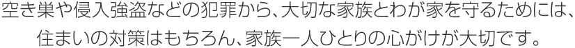 空き巣や侵入強盗などの犯罪から、大切な家族とわが家を守るためには、住まいの対策はもちろん、家族一人ひとりの心がけが大切です。