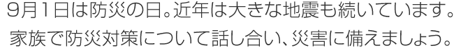 9月1日は防災の日。近年は大きな地震も続いています。家族で防災対策について話し合い、災害に備えましょう。