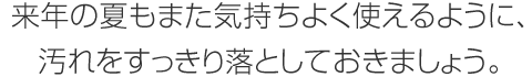 来年の夏もまた気持ちよく使えるように、汚れをすっきり落としておきましょう。