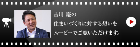 吉川 慶の住まいづくりに対する想いをムービーでご覧いただけます。