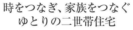 時をつなぎ、家族をつなぐゆとりの二世帯住宅