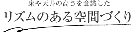 床や天井の高さを意識した リズムのある空間づくり