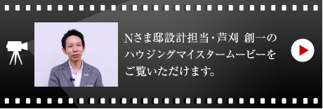 Nさま邸設計担当・芦刈 創一のハウジングマイスタームービーをご覧いただけます。