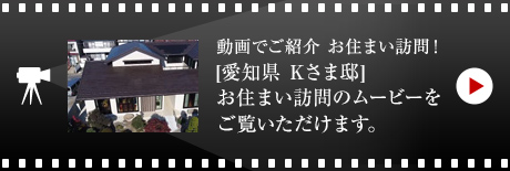 動画でご紹介 お住まい訪問！[愛知県 Kさま邸]お住まい訪問のムービーをご覧いただけます。