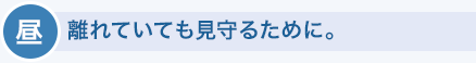 昼　離れていても見守るために。